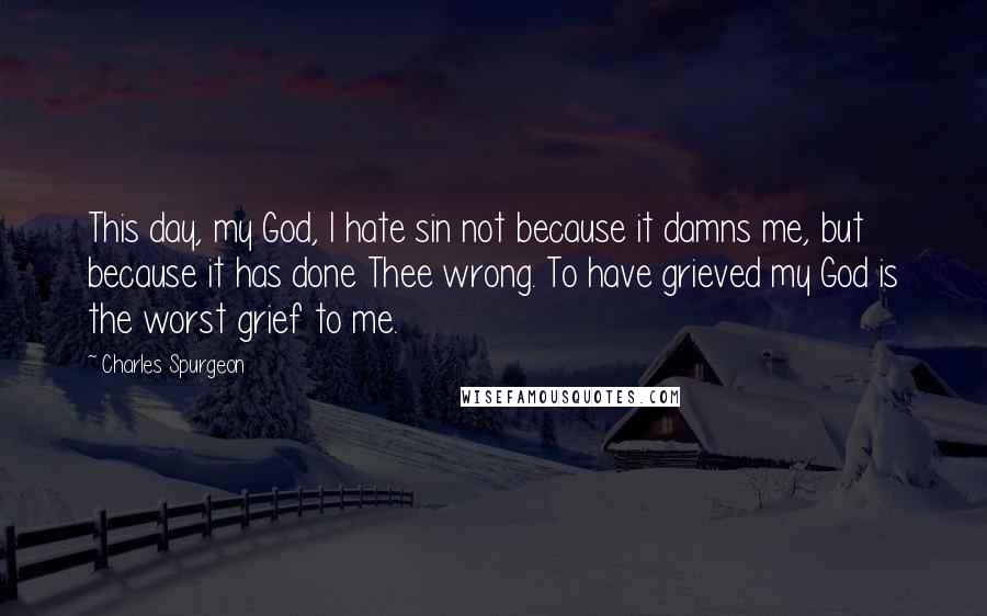 Charles Spurgeon Quotes: This day, my God, I hate sin not because it damns me, but because it has done Thee wrong. To have grieved my God is the worst grief to me.