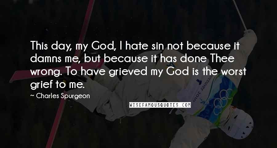 Charles Spurgeon Quotes: This day, my God, I hate sin not because it damns me, but because it has done Thee wrong. To have grieved my God is the worst grief to me.