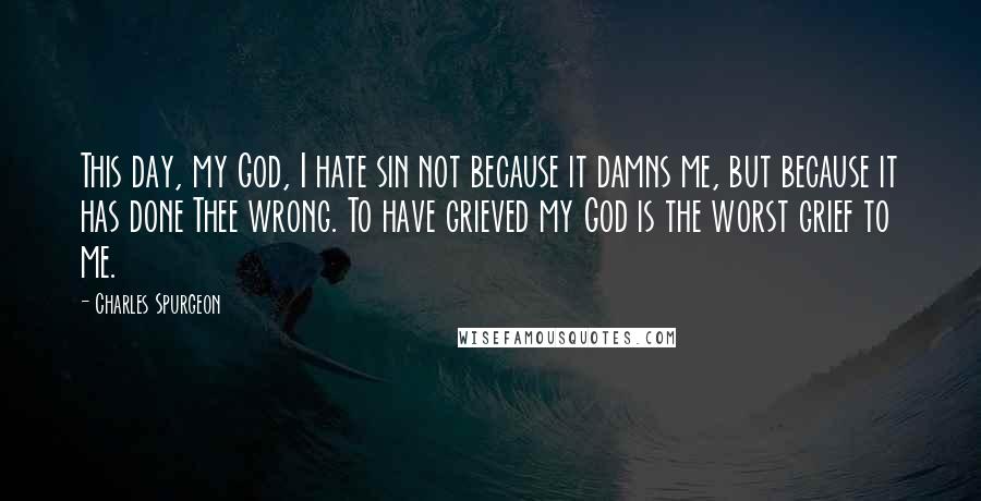 Charles Spurgeon Quotes: This day, my God, I hate sin not because it damns me, but because it has done Thee wrong. To have grieved my God is the worst grief to me.