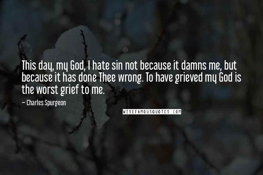 Charles Spurgeon Quotes: This day, my God, I hate sin not because it damns me, but because it has done Thee wrong. To have grieved my God is the worst grief to me.