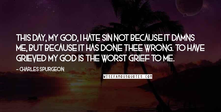 Charles Spurgeon Quotes: This day, my God, I hate sin not because it damns me, but because it has done Thee wrong. To have grieved my God is the worst grief to me.