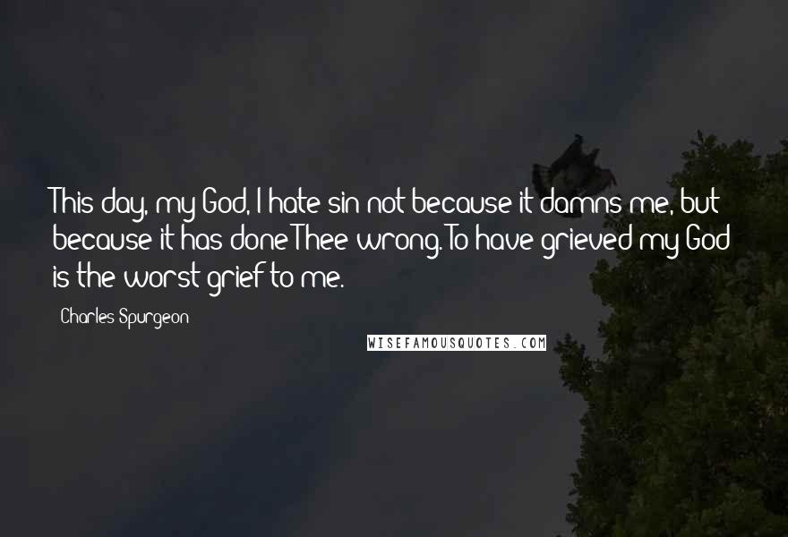 Charles Spurgeon Quotes: This day, my God, I hate sin not because it damns me, but because it has done Thee wrong. To have grieved my God is the worst grief to me.