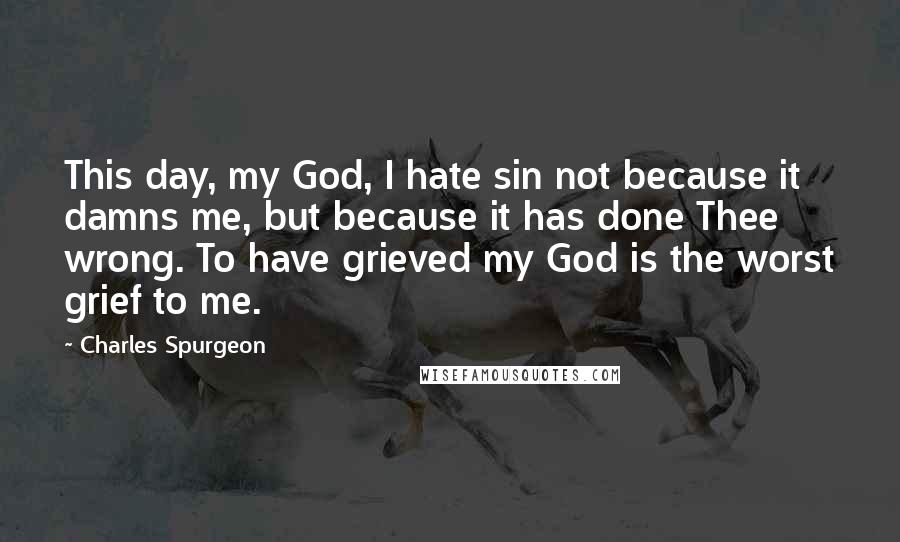 Charles Spurgeon Quotes: This day, my God, I hate sin not because it damns me, but because it has done Thee wrong. To have grieved my God is the worst grief to me.