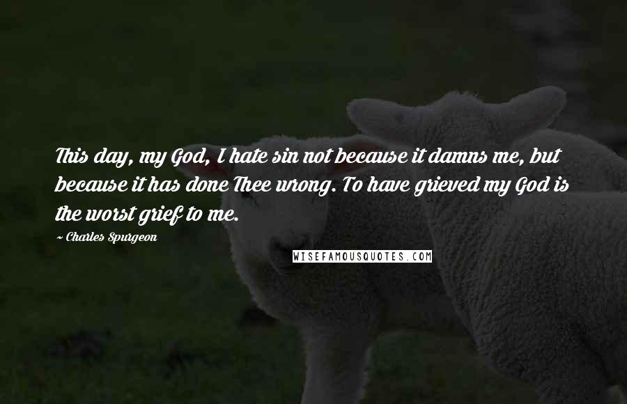 Charles Spurgeon Quotes: This day, my God, I hate sin not because it damns me, but because it has done Thee wrong. To have grieved my God is the worst grief to me.