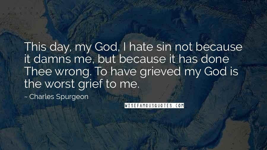 Charles Spurgeon Quotes: This day, my God, I hate sin not because it damns me, but because it has done Thee wrong. To have grieved my God is the worst grief to me.