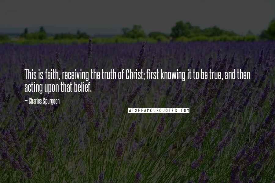 Charles Spurgeon Quotes: This is faith, receiving the truth of Christ; first knowing it to be true, and then acting upon that belief.