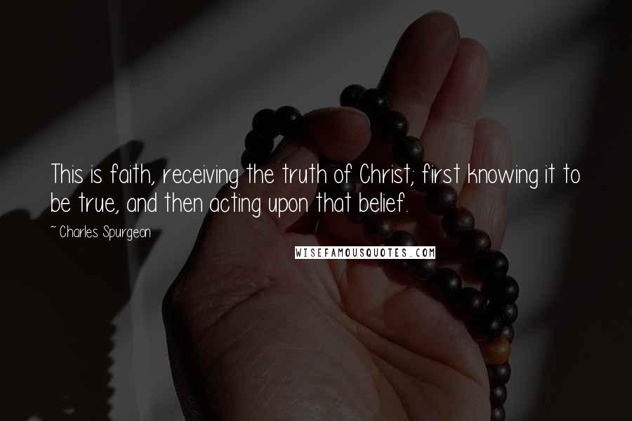 Charles Spurgeon Quotes: This is faith, receiving the truth of Christ; first knowing it to be true, and then acting upon that belief.