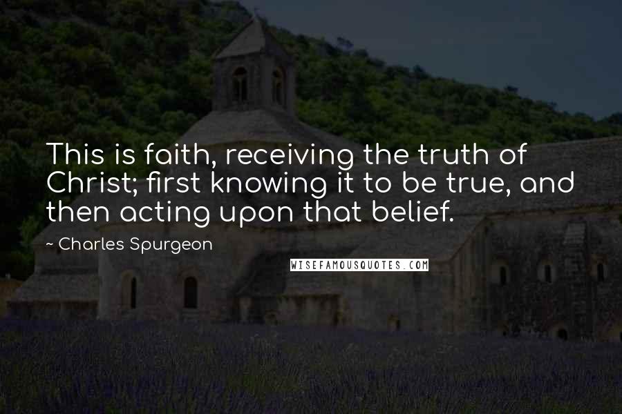 Charles Spurgeon Quotes: This is faith, receiving the truth of Christ; first knowing it to be true, and then acting upon that belief.
