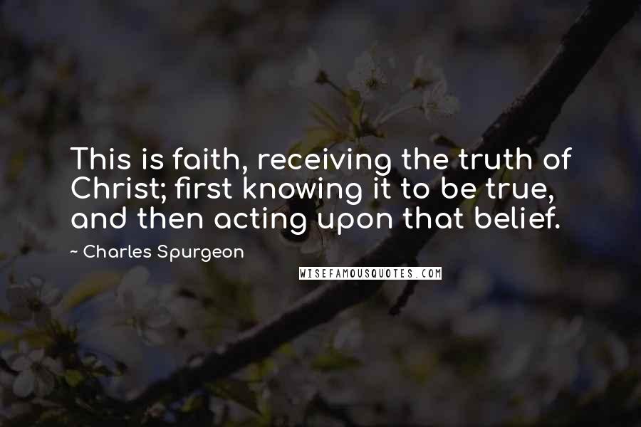 Charles Spurgeon Quotes: This is faith, receiving the truth of Christ; first knowing it to be true, and then acting upon that belief.