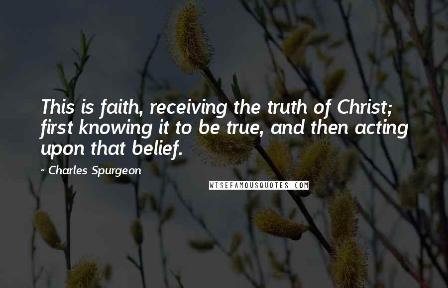 Charles Spurgeon Quotes: This is faith, receiving the truth of Christ; first knowing it to be true, and then acting upon that belief.