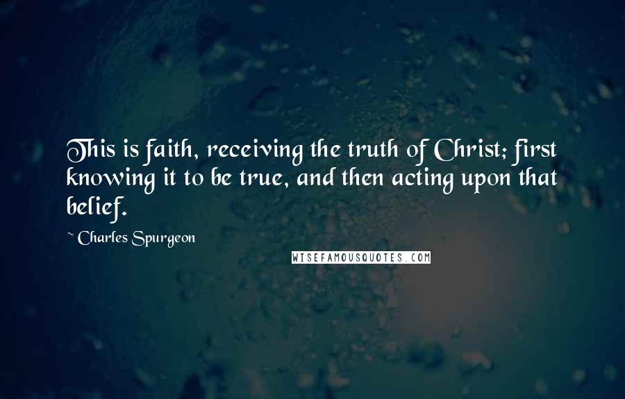 Charles Spurgeon Quotes: This is faith, receiving the truth of Christ; first knowing it to be true, and then acting upon that belief.