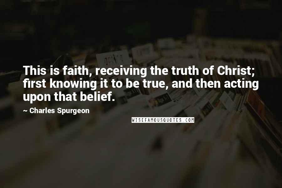 Charles Spurgeon Quotes: This is faith, receiving the truth of Christ; first knowing it to be true, and then acting upon that belief.