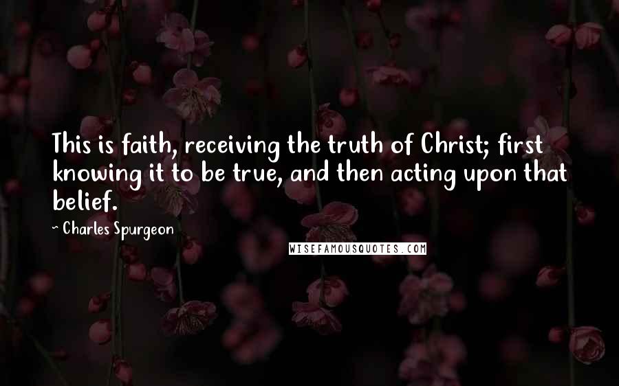 Charles Spurgeon Quotes: This is faith, receiving the truth of Christ; first knowing it to be true, and then acting upon that belief.