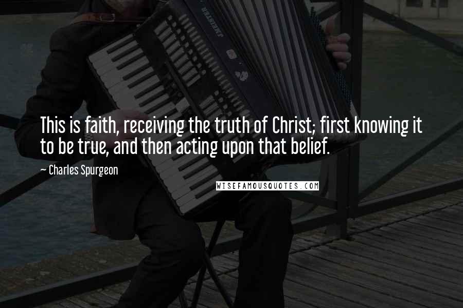 Charles Spurgeon Quotes: This is faith, receiving the truth of Christ; first knowing it to be true, and then acting upon that belief.