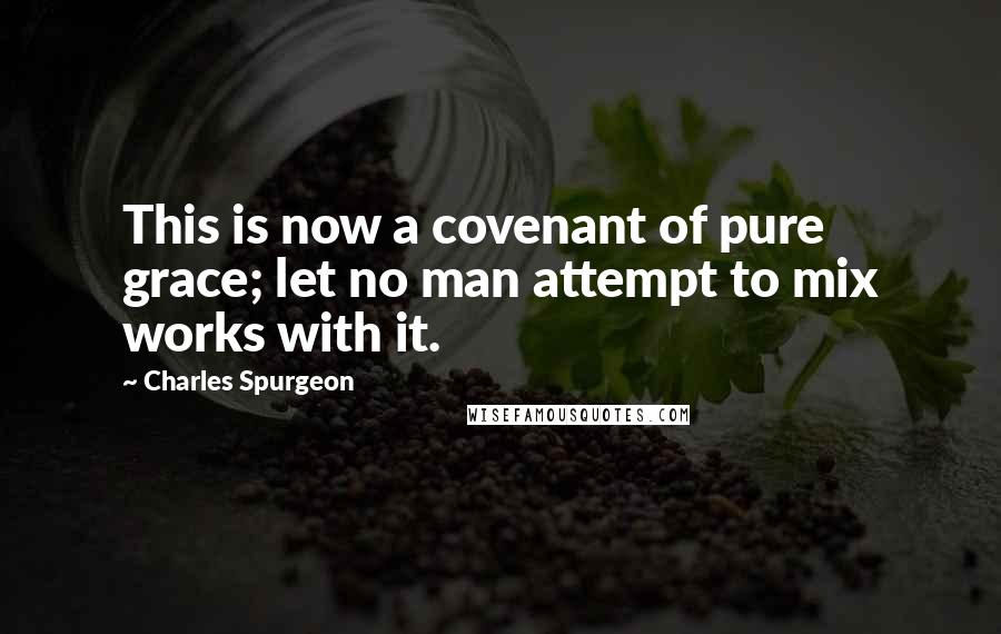 Charles Spurgeon Quotes: This is now a covenant of pure grace; let no man attempt to mix works with it.