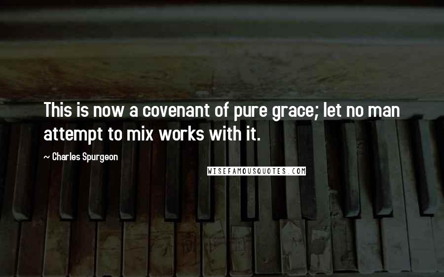 Charles Spurgeon Quotes: This is now a covenant of pure grace; let no man attempt to mix works with it.