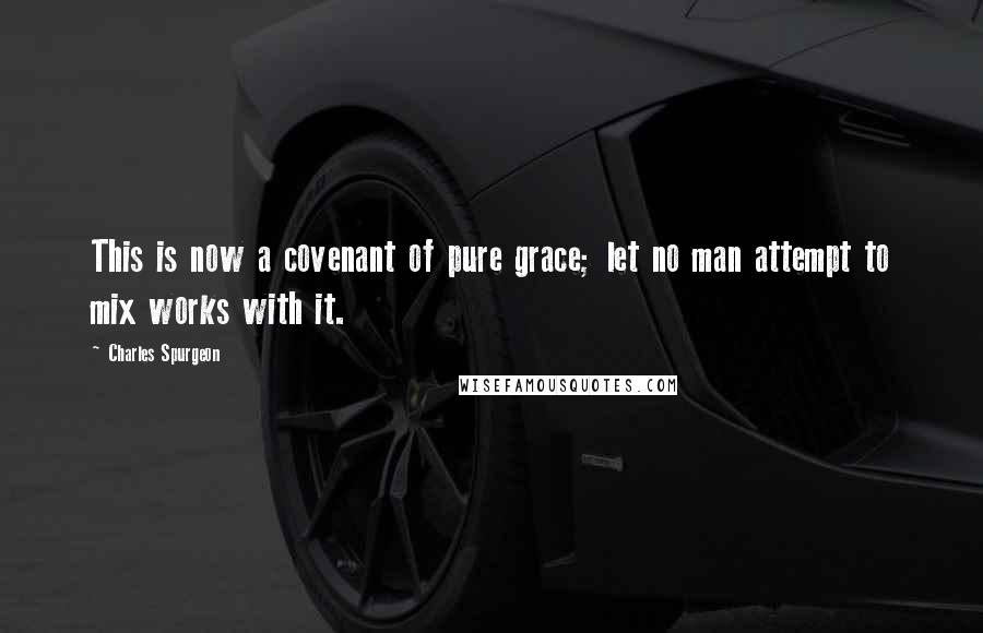 Charles Spurgeon Quotes: This is now a covenant of pure grace; let no man attempt to mix works with it.