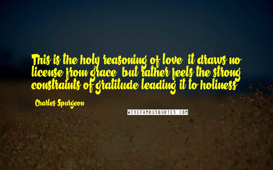 Charles Spurgeon Quotes: This is the holy reasoning of love; it draws no license from grace, but rather feels the strong constraints of gratitude leading it to holiness.