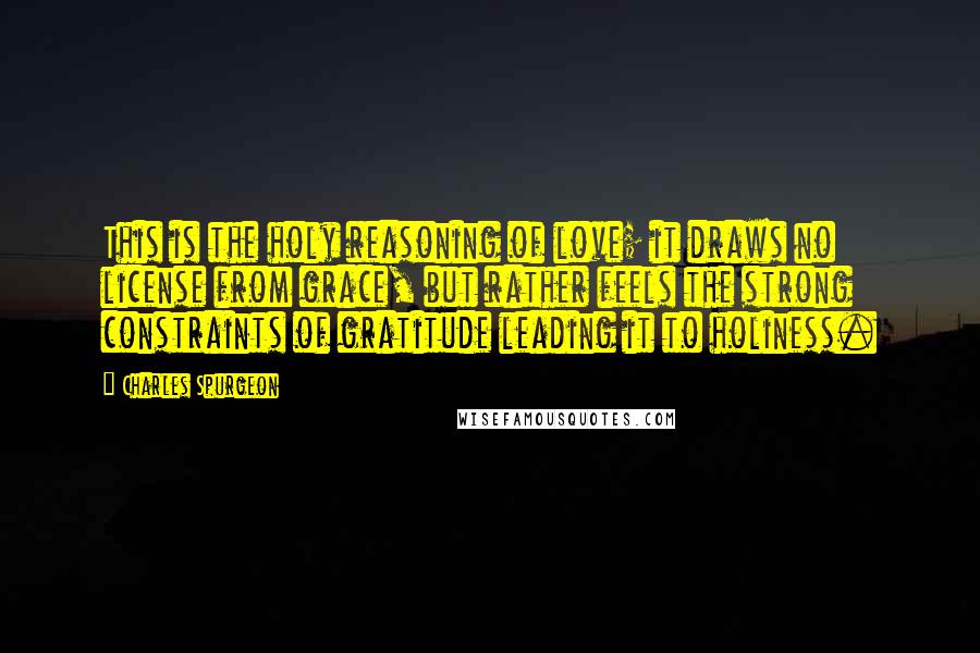 Charles Spurgeon Quotes: This is the holy reasoning of love; it draws no license from grace, but rather feels the strong constraints of gratitude leading it to holiness.