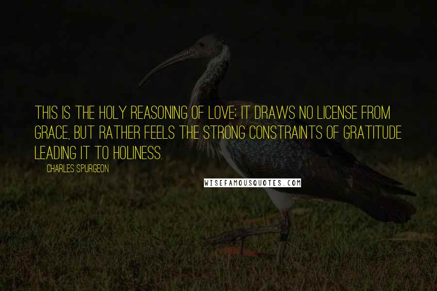 Charles Spurgeon Quotes: This is the holy reasoning of love; it draws no license from grace, but rather feels the strong constraints of gratitude leading it to holiness.