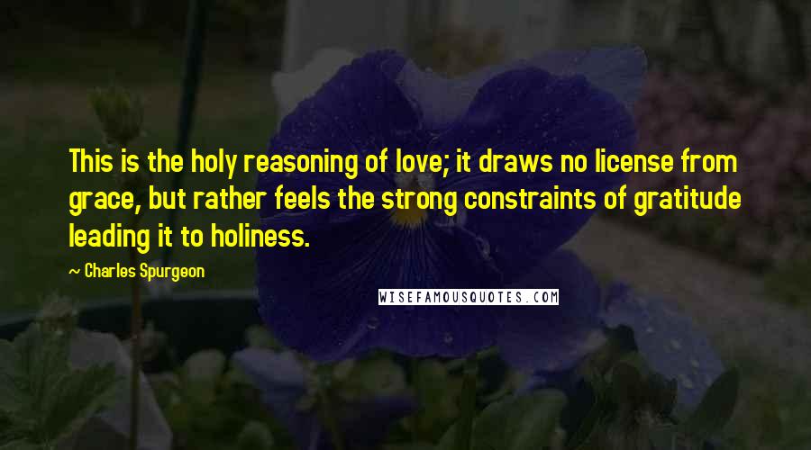 Charles Spurgeon Quotes: This is the holy reasoning of love; it draws no license from grace, but rather feels the strong constraints of gratitude leading it to holiness.