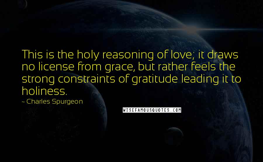 Charles Spurgeon Quotes: This is the holy reasoning of love; it draws no license from grace, but rather feels the strong constraints of gratitude leading it to holiness.