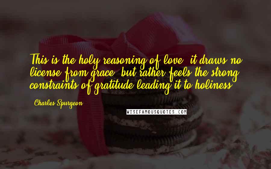 Charles Spurgeon Quotes: This is the holy reasoning of love; it draws no license from grace, but rather feels the strong constraints of gratitude leading it to holiness.