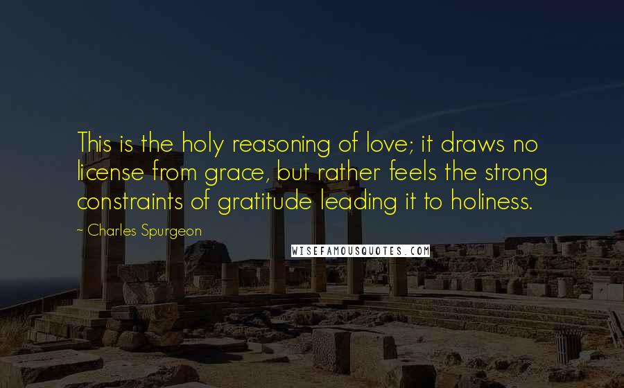 Charles Spurgeon Quotes: This is the holy reasoning of love; it draws no license from grace, but rather feels the strong constraints of gratitude leading it to holiness.