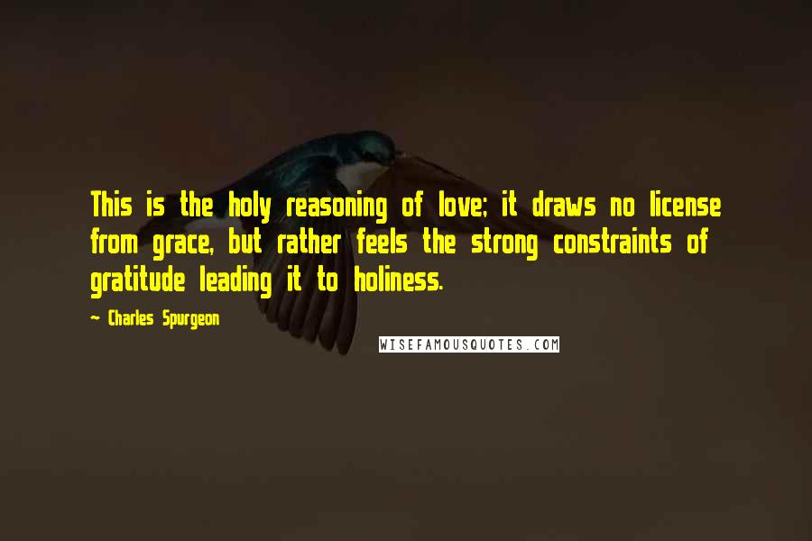 Charles Spurgeon Quotes: This is the holy reasoning of love; it draws no license from grace, but rather feels the strong constraints of gratitude leading it to holiness.