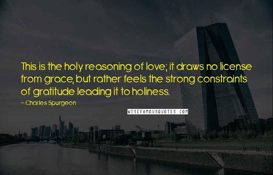 Charles Spurgeon Quotes: This is the holy reasoning of love; it draws no license from grace, but rather feels the strong constraints of gratitude leading it to holiness.
