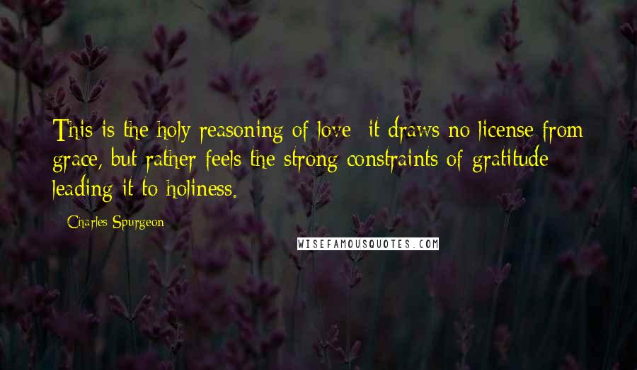 Charles Spurgeon Quotes: This is the holy reasoning of love; it draws no license from grace, but rather feels the strong constraints of gratitude leading it to holiness.