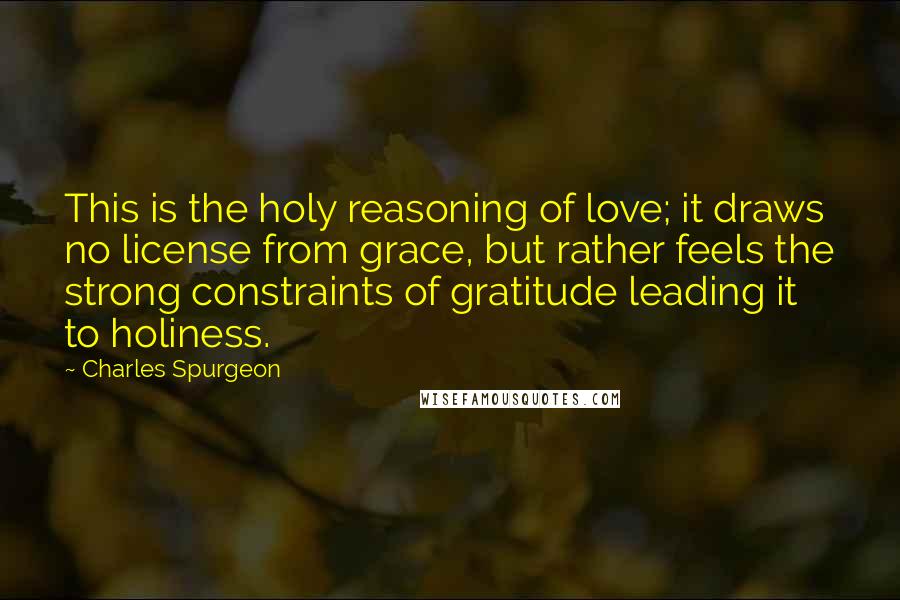 Charles Spurgeon Quotes: This is the holy reasoning of love; it draws no license from grace, but rather feels the strong constraints of gratitude leading it to holiness.