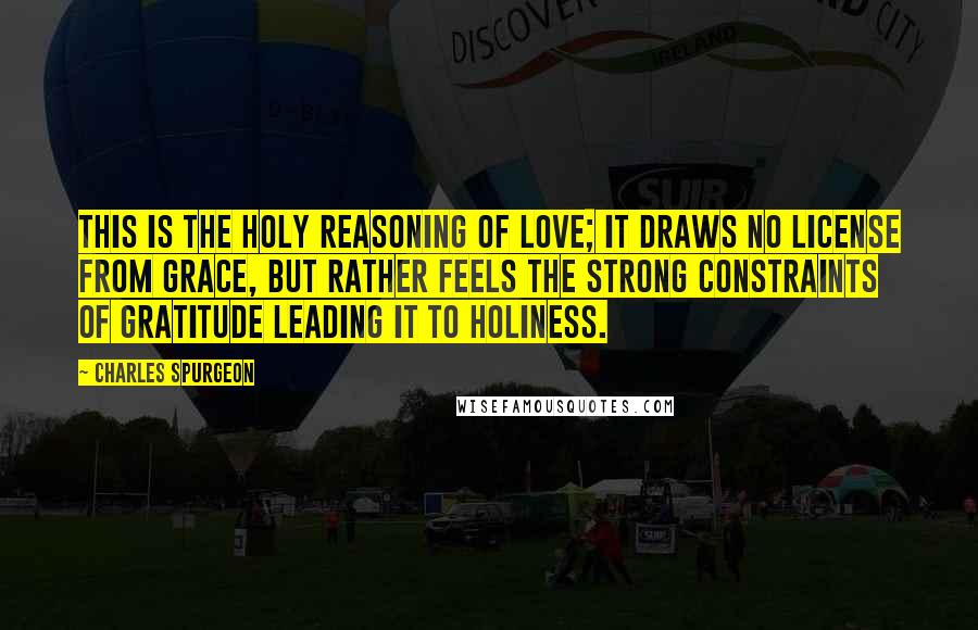 Charles Spurgeon Quotes: This is the holy reasoning of love; it draws no license from grace, but rather feels the strong constraints of gratitude leading it to holiness.