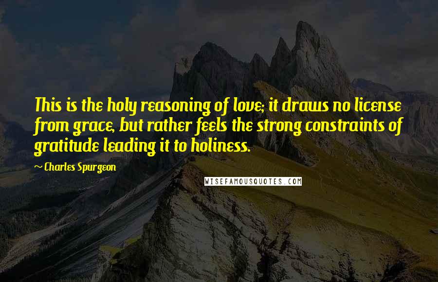 Charles Spurgeon Quotes: This is the holy reasoning of love; it draws no license from grace, but rather feels the strong constraints of gratitude leading it to holiness.