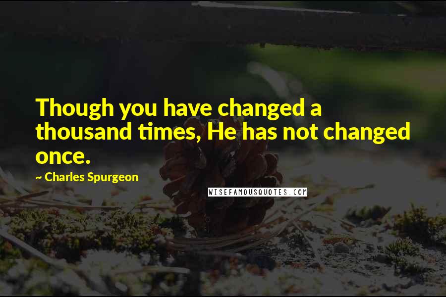 Charles Spurgeon Quotes: Though you have changed a thousand times, He has not changed once.