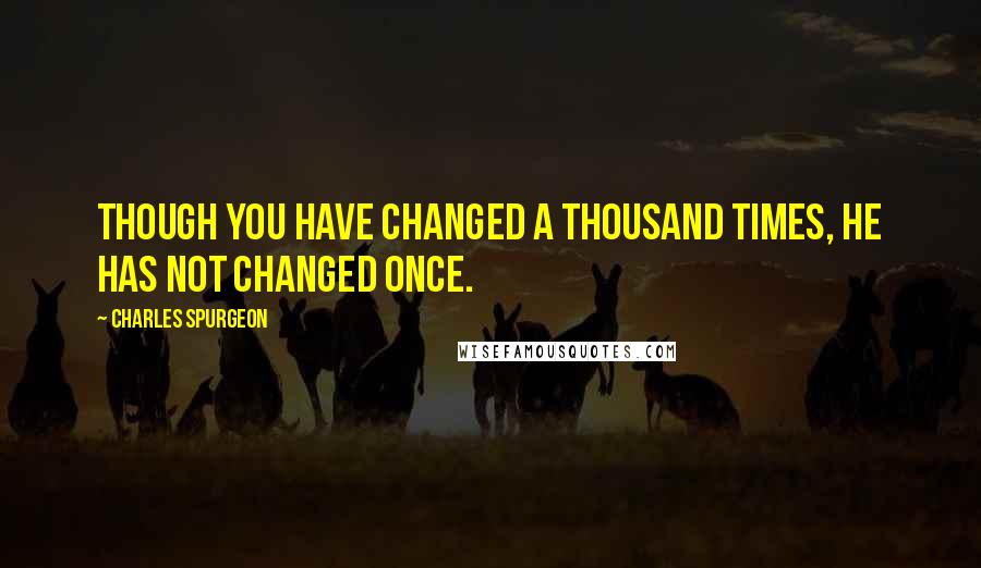 Charles Spurgeon Quotes: Though you have changed a thousand times, He has not changed once.
