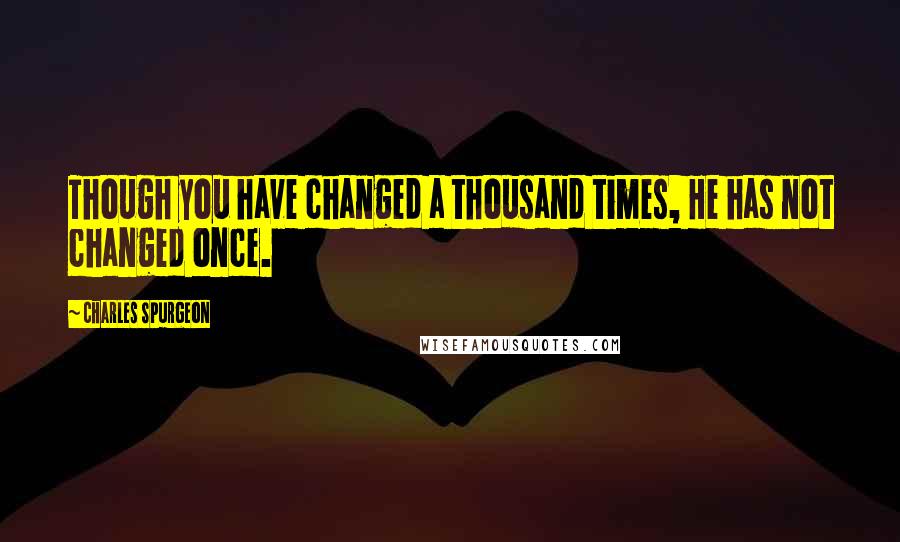 Charles Spurgeon Quotes: Though you have changed a thousand times, He has not changed once.