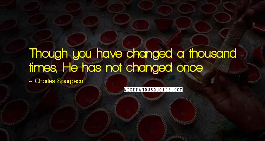 Charles Spurgeon Quotes: Though you have changed a thousand times, He has not changed once.