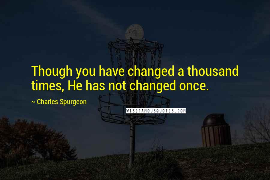 Charles Spurgeon Quotes: Though you have changed a thousand times, He has not changed once.