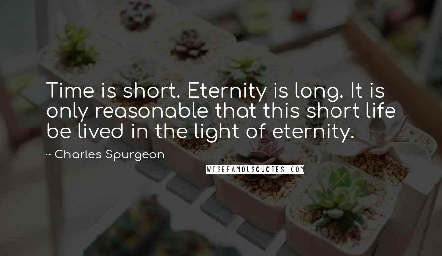 Charles Spurgeon Quotes: Time is short. Eternity is long. It is only reasonable that this short life be lived in the light of eternity.