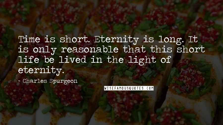 Charles Spurgeon Quotes: Time is short. Eternity is long. It is only reasonable that this short life be lived in the light of eternity.