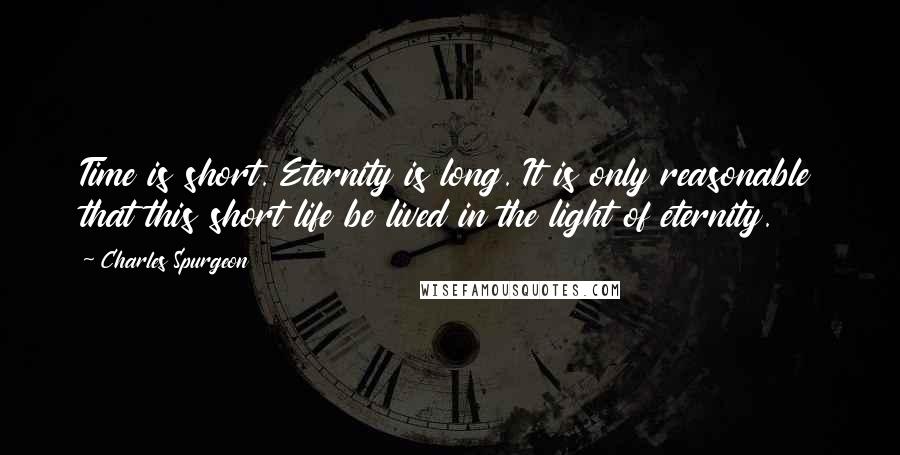 Charles Spurgeon Quotes: Time is short. Eternity is long. It is only reasonable that this short life be lived in the light of eternity.