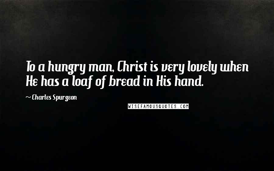 Charles Spurgeon Quotes: To a hungry man, Christ is very lovely when He has a loaf of bread in His hand.
