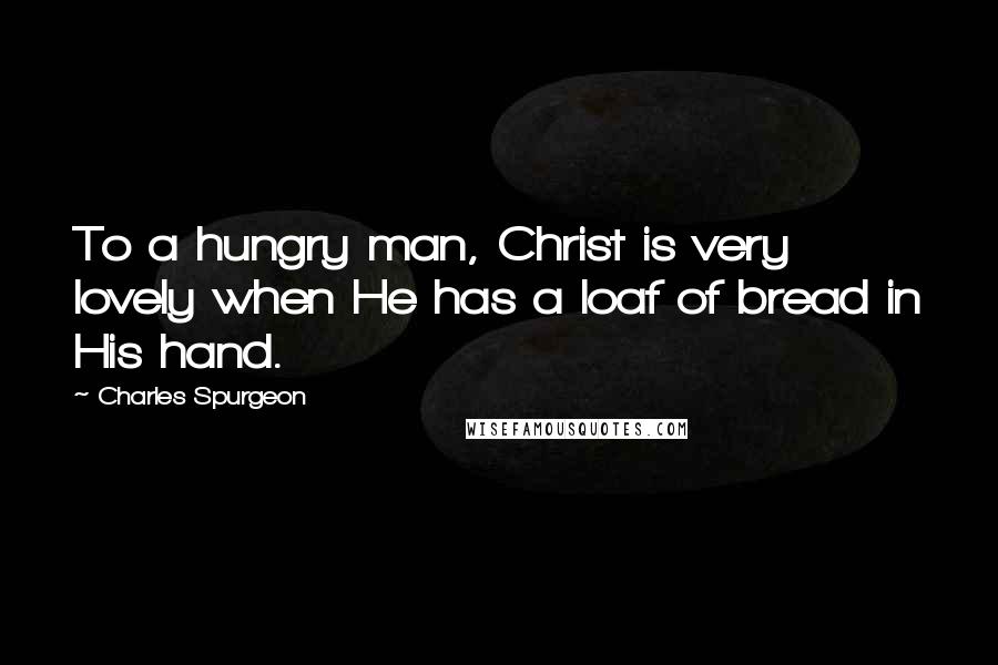 Charles Spurgeon Quotes: To a hungry man, Christ is very lovely when He has a loaf of bread in His hand.
