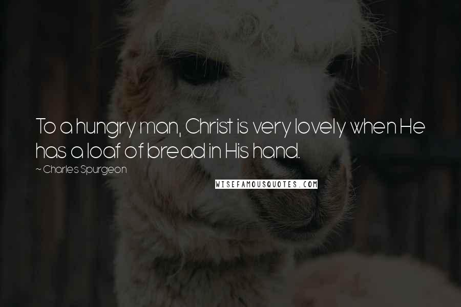 Charles Spurgeon Quotes: To a hungry man, Christ is very lovely when He has a loaf of bread in His hand.