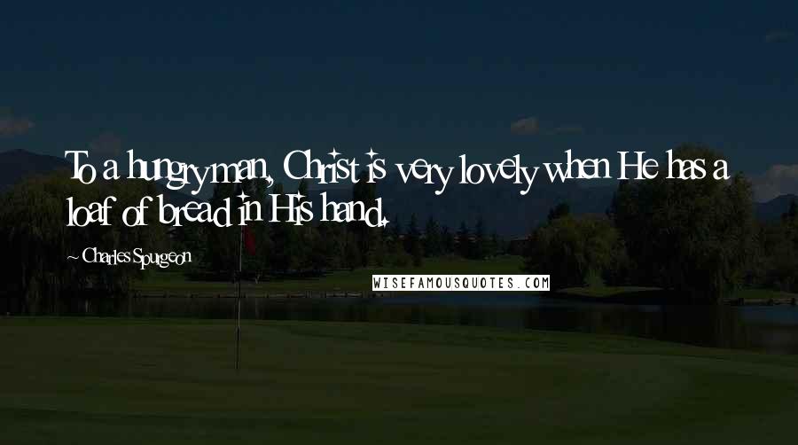 Charles Spurgeon Quotes: To a hungry man, Christ is very lovely when He has a loaf of bread in His hand.