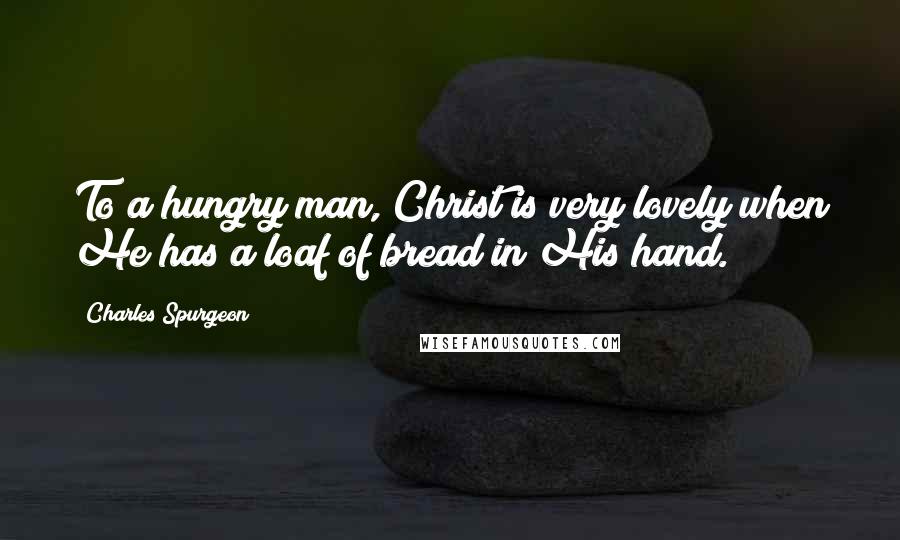 Charles Spurgeon Quotes: To a hungry man, Christ is very lovely when He has a loaf of bread in His hand.