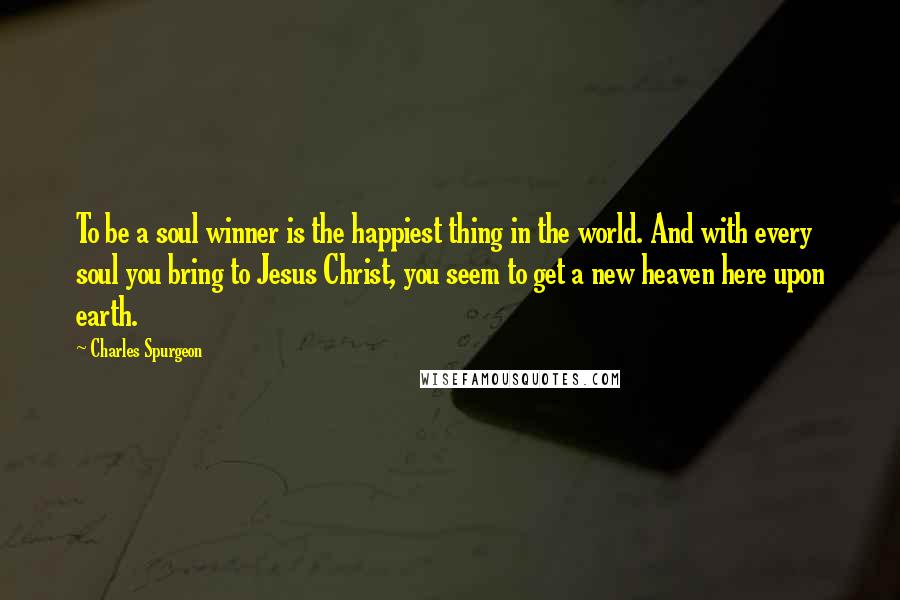 Charles Spurgeon Quotes: To be a soul winner is the happiest thing in the world. And with every soul you bring to Jesus Christ, you seem to get a new heaven here upon earth.