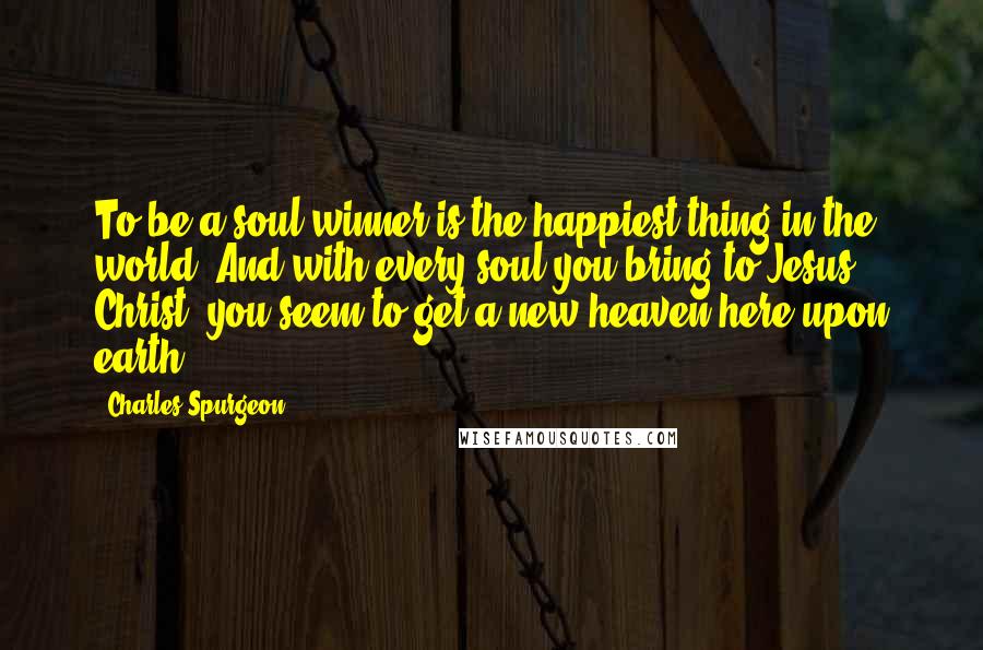 Charles Spurgeon Quotes: To be a soul winner is the happiest thing in the world. And with every soul you bring to Jesus Christ, you seem to get a new heaven here upon earth.