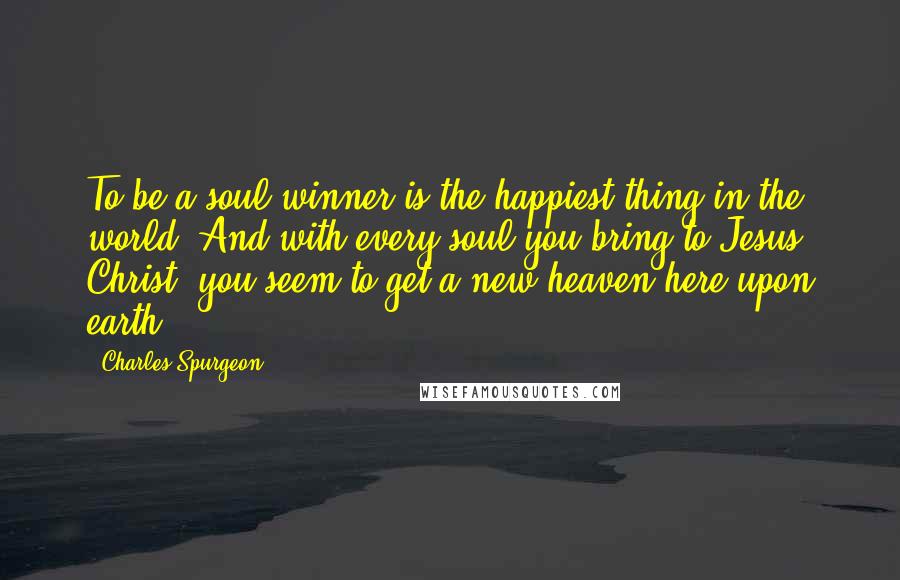 Charles Spurgeon Quotes: To be a soul winner is the happiest thing in the world. And with every soul you bring to Jesus Christ, you seem to get a new heaven here upon earth.